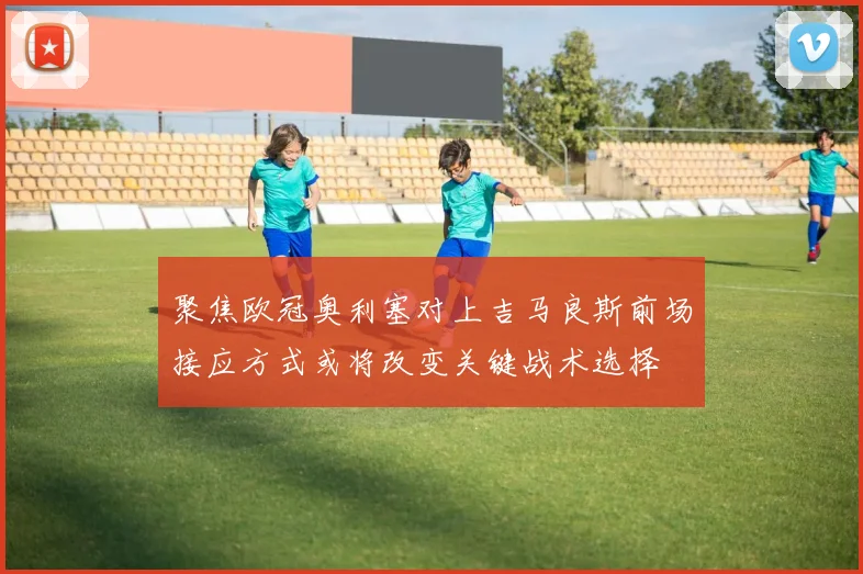 聚焦欧冠奥利塞对上吉马良斯前场接应方式或将改变关键战术选择