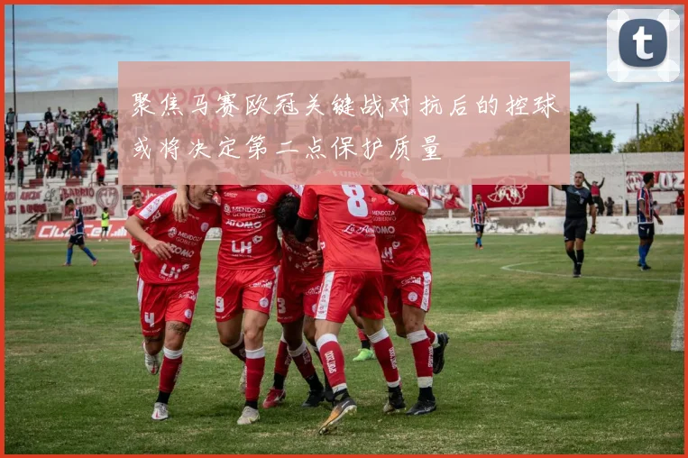 聚焦马赛欧冠关键战对抗后的控球或将决定第二点保护质量