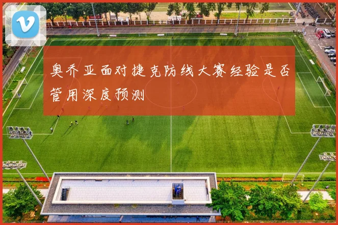 奥乔亚面对捷克防线大赛经验是否管用深度预测