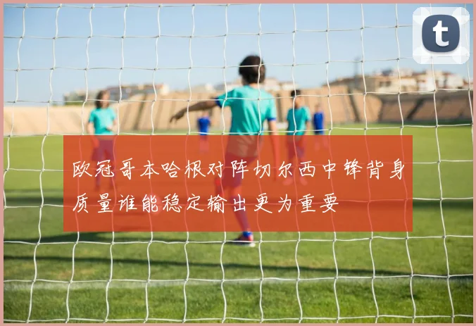 欧冠哥本哈根对阵切尔西中锋背身质量谁能稳定输出更为重要