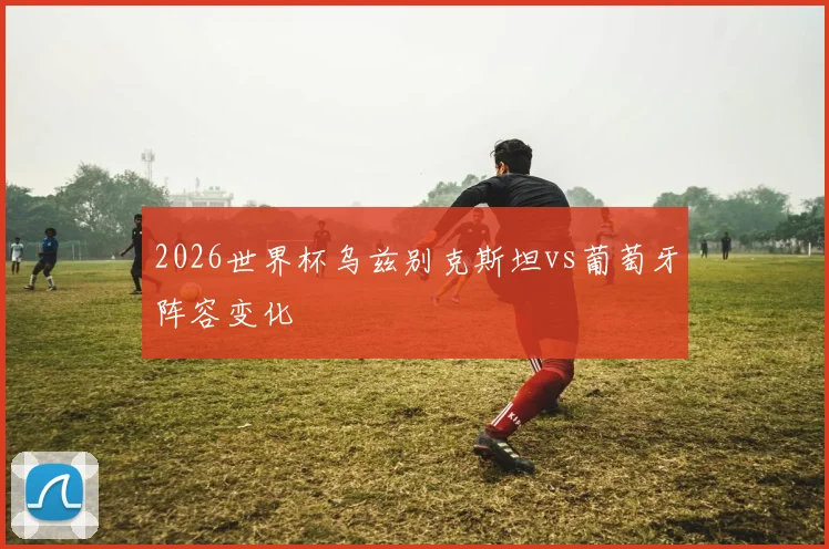 2026世界杯乌兹别克斯坦vs葡萄牙阵容变化