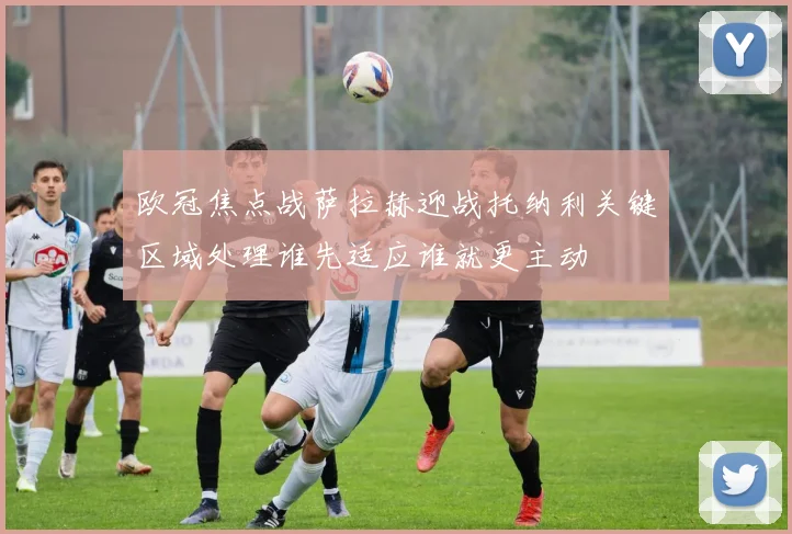 欧冠焦点战萨拉赫迎战托纳利关键区域处理谁先适应谁就更主动