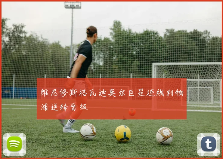 维尼修斯格瓦迪奥尔巨星连线利物浦逆转晋级